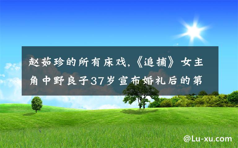 趙茹珍的所有床戲,《追捕》女主角中野良子37歲宣布婚禮后的第二天，為何會突然收到高倉健送的100枝玫瑰呢？