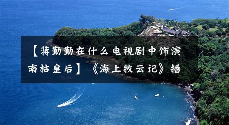 【蔣勤勤在什么電視劇中飾演南枯皇后】《海上牧云記》播出，張欽、盧芳成、施虐的愛情、苦惱！