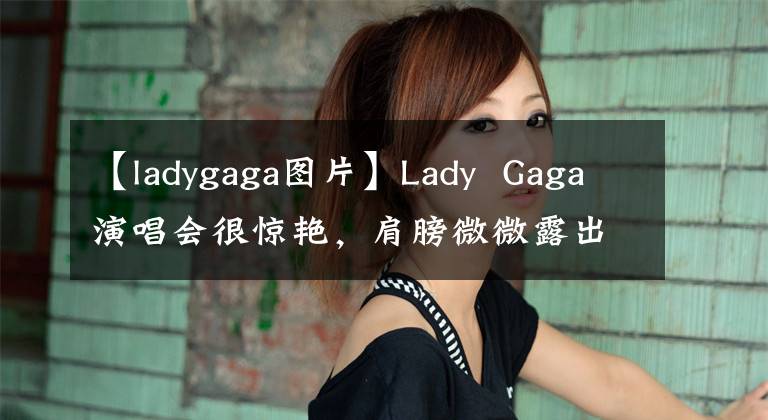 【ladygaga圖片】Lady  Gaga演唱會很驚艷，肩膀微微露出，散發(fā)著魅力。95歲同伴推薦令人感動