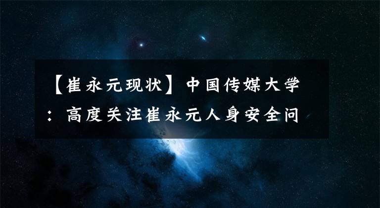 【崔永元現狀】中國傳媒大學：高度關注崔永元人身安全問題