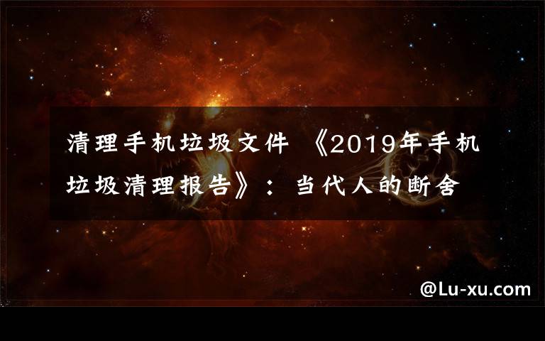 清理手機(jī)垃圾文件 《2019年手機(jī)垃圾清理報(bào)告》：當(dāng)代人的斷舍離從微信清理開始