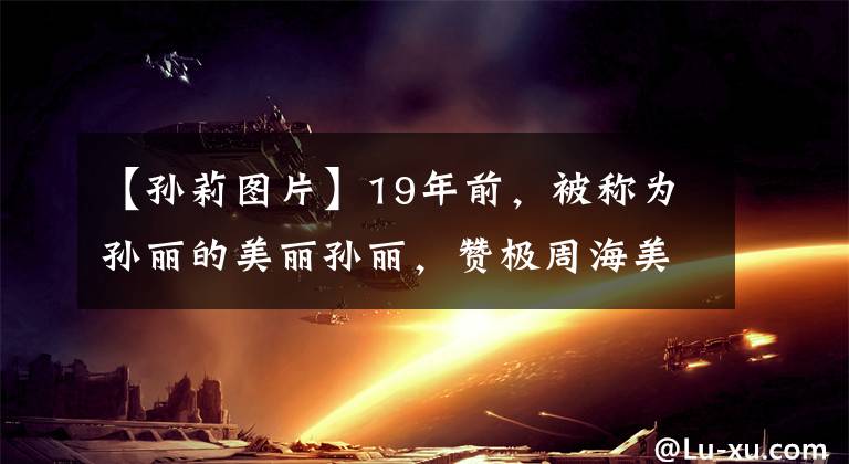 【孫莉圖片】19年前，被稱為孫麗的美麗孫麗，贊極周海美、黃磊曝光的心情好像被閃電擊中了。