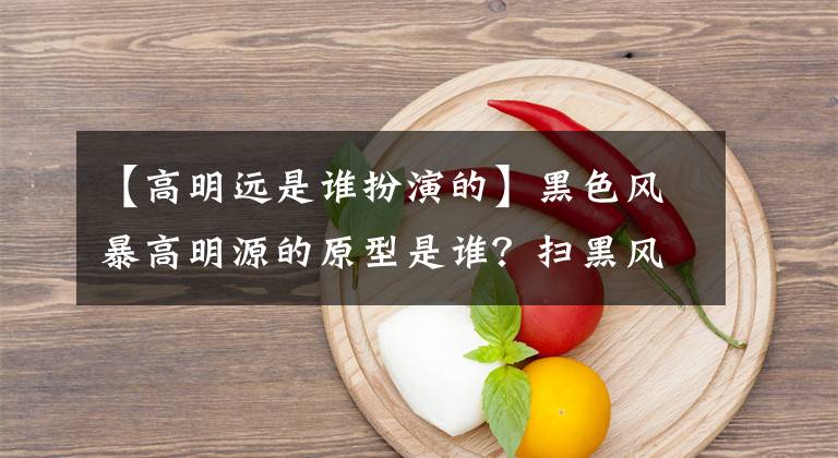 【高明遠(yuǎn)是誰扮演的】黑色風(fēng)暴高明源的原型是誰？掃黑風(fēng)暴的高明源是什么職位？