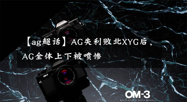 【ag超話】AG失利敗北XYG后，AG全體上下被噴慘