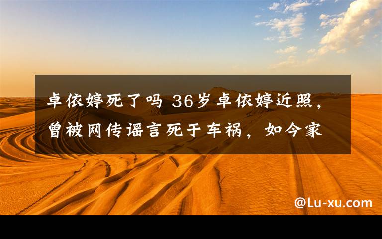 卓依婷死了嗎 36歲卓依婷近照，曾被網(wǎng)傳謠言死于車(chē)禍，如今家庭幸福越來(lái)越美