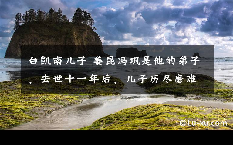 白凱南兒子 姜昆馮鞏是他的弟子，去世十一年后，兒子歷盡磨難成為娛樂圈大咖