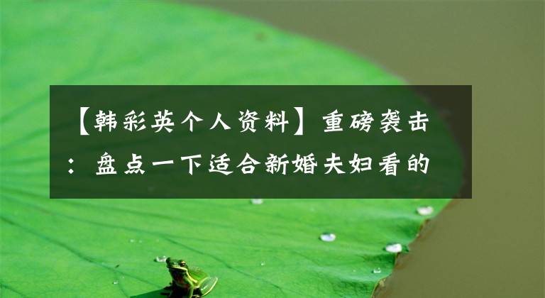 【韓彩英個(gè)人資料】重磅襲擊：盤點(diǎn)一下適合新婚夫婦看的電影！