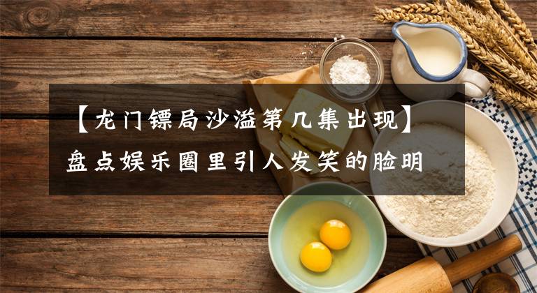 【龍門鏢局沙溢第幾集出現(xiàn)】盤點娛樂圈里引人發(fā)笑的臉明星，進來看看有沒有你的愛豆？