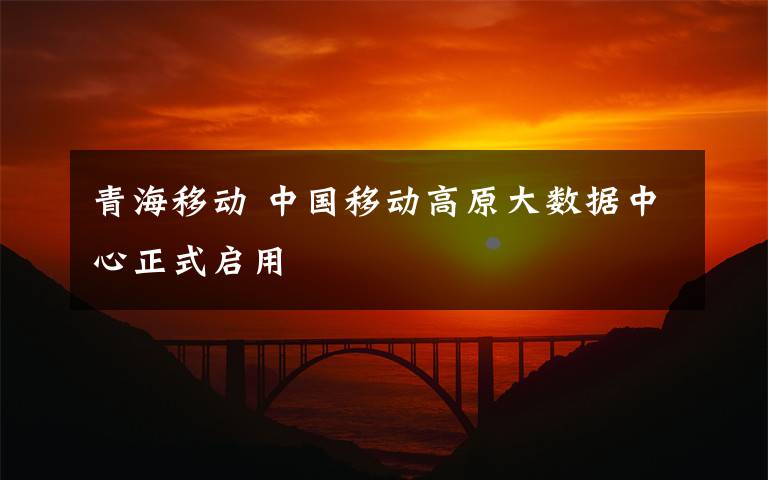 青海移動 中國移動高原大數(shù)據(jù)中心正式啟用