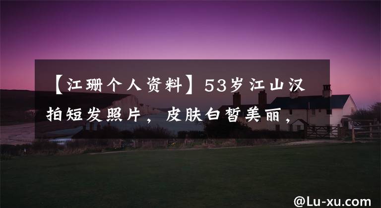 【江珊個(gè)人資料】53歲江山漢拍短發(fā)照片，皮膚白皙美麗，離婚是年輕的3歲男明星太幸福了。