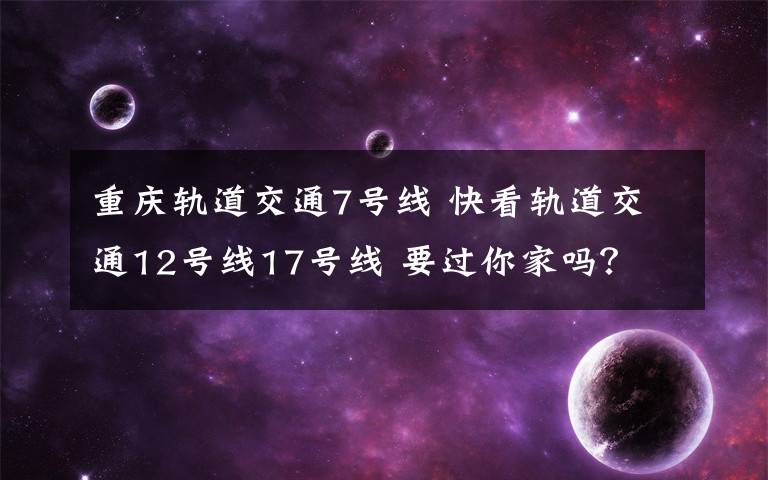 重慶軌道交通7號(hào)線 快看軌道交通12號(hào)線17號(hào)線 要過(guò)你家嗎？