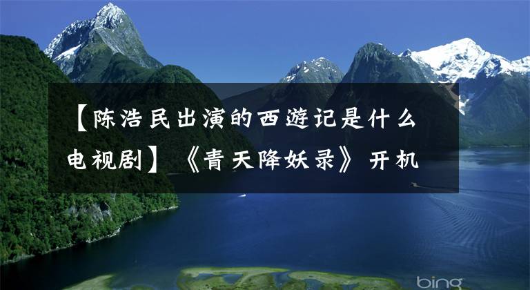 【陳浩民出演的西游記是什么電視劇】《青天降妖錄》開機(jī)，陳浩民變身“包青天”