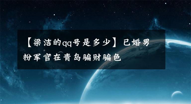 【梁潔的qq號是多少】已婚男扮軍官在青島騙財騙色