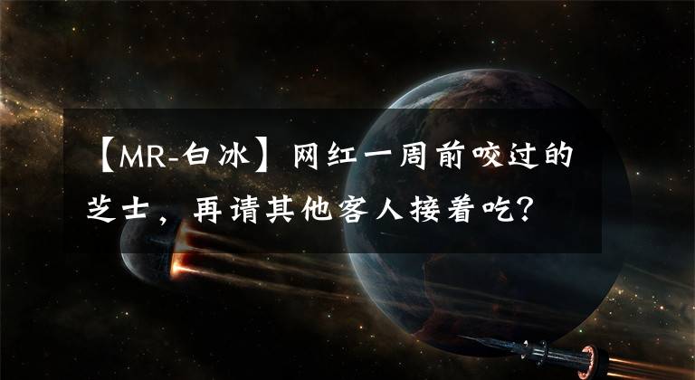 【MR-白冰】網(wǎng)紅一周前咬過的芝士，再請其他客人接著吃？“口水芝士”餐廳已被立案調(diào)查