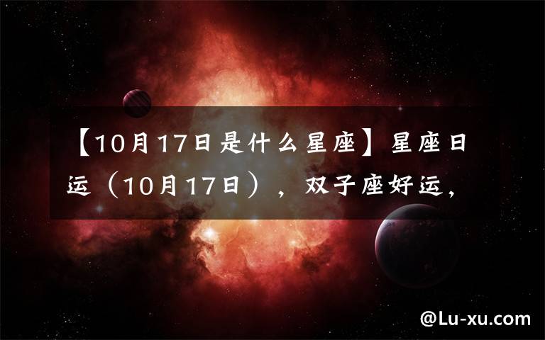 【10月17日是什么星座】星座日運(yùn)（10月17日），雙子座好運(yùn)，處女座郁悶，雙魚座奔忙