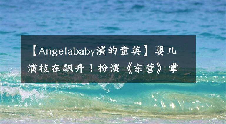 【Angelababy演的童英】嬰兒演技在飆升！扮演《東營》掌握感情，哭戲最終成為加分項。