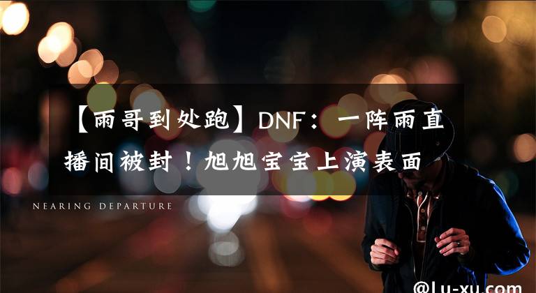 【雨哥到處跑】DNF：一陣雨直播間被封！旭旭寶寶上演表面兄弟，還要劃清界限