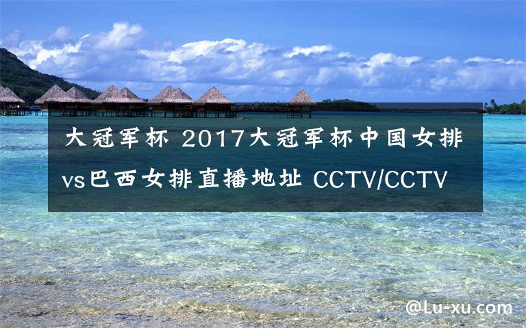 大冠軍杯 2017大冠軍杯中國女排vs巴西女排直播地址 CCTV/CCTV5+視頻直播