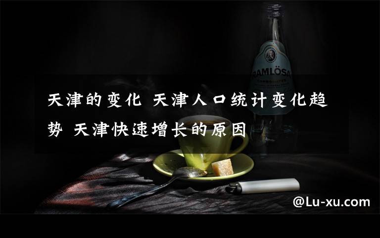 天津的變化 天津人口統(tǒng)計(jì)變化趨勢 天津快速增長的原因