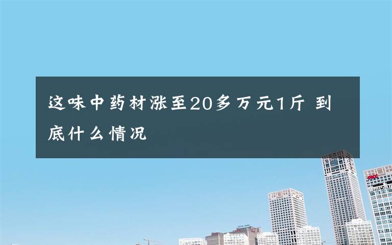 這味中藥材漲至20多萬元1斤 到底什么情況