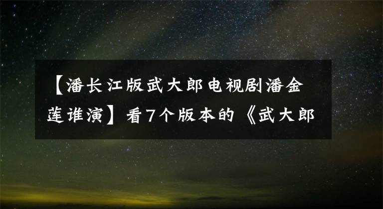 【潘長江版武大郎電視劇潘金蓮誰演】看7個版本的《武大郎》誰演的！