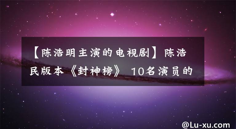 【陳浩明主演的電視劇】陳浩民版本《封神榜》 10名演員的現(xiàn)狀，楊平變身導(dǎo)演，朱旺表情包。