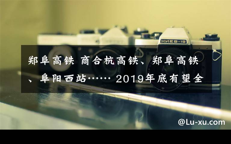 鄭阜高鐵 商合杭高鐵、鄭阜高鐵、阜陽西站…… 2019年底有望全部投入使用