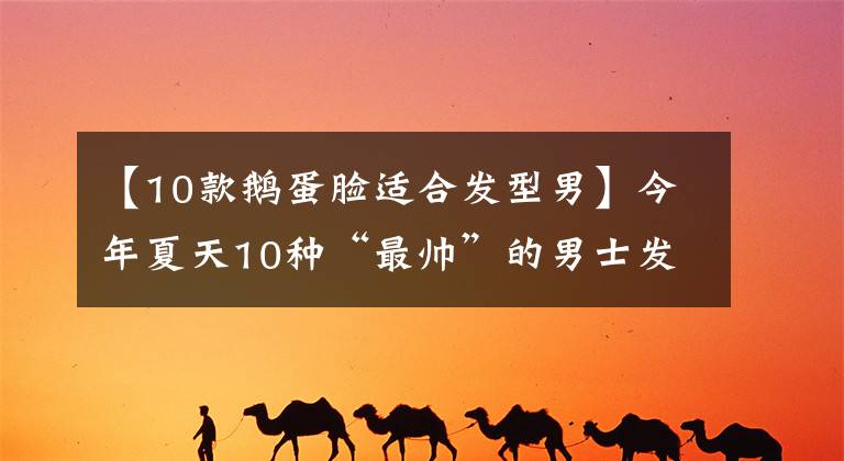 【10款鵝蛋臉適合發(fā)型男】今年夏天10種“最帥”的男士發(fā)型，5種風(fēng)格，清新時(shí)尚