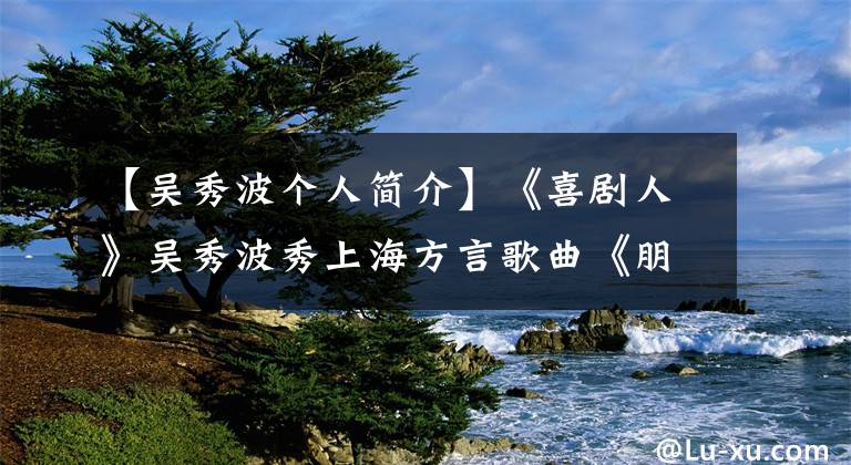 【吳秀波個人簡介】《喜劇人》吳秀波秀上海方言歌曲《朋友》高音