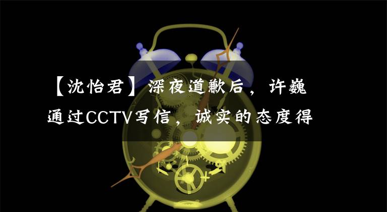 【沈怡君】深夜道歉后，許巍通過CCTV寫信，誠實的態(tài)度得到了網(wǎng)民們的稱贊。