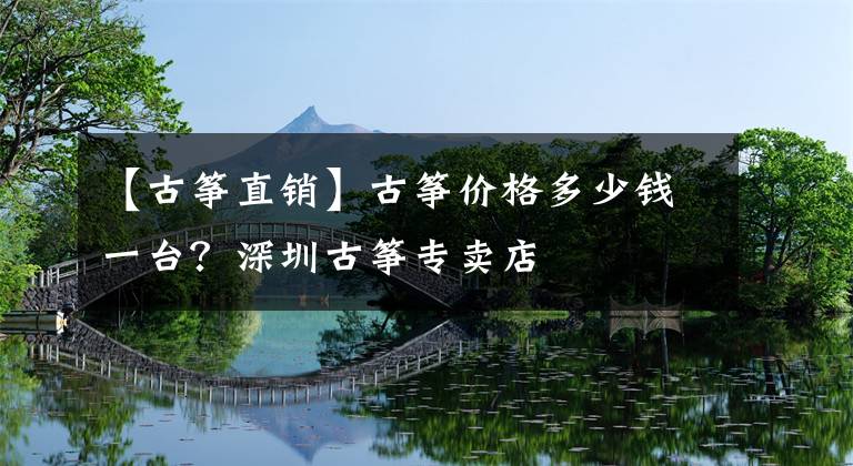 【古箏直銷】古箏價格多少錢一臺？深圳古箏專賣店