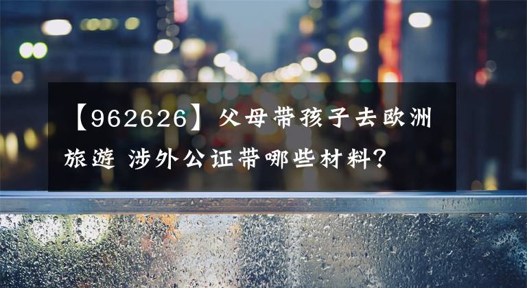 【962626】父母帶孩子去歐洲旅游 涉外公證帶哪些材料？