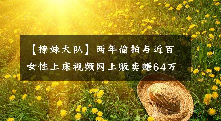 【撩妹大隊(duì)】?jī)赡晖蹬呐c近百女性上床視頻網(wǎng)上販賣(mài)賺64萬(wàn)，外企高管被判11年