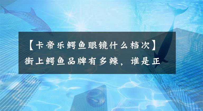 【卡帝樂鱷魚眼鏡什么檔次】街上鱷魚品牌有多辣，誰是正宗的？