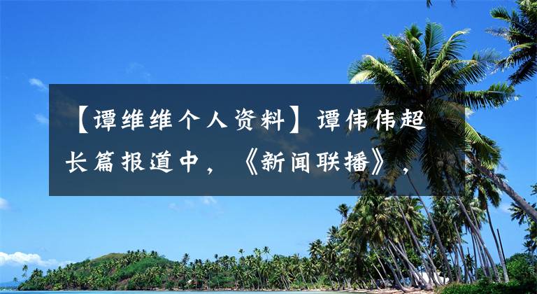 【譚維維個人資料】譚偉偉超長篇報道中，《新聞聯(lián)播》，出演4集，播出3分16秒！