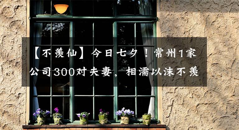 【不羨仙】今日七夕！常州1家公司300對夫妻，相濡以沫不羨仙