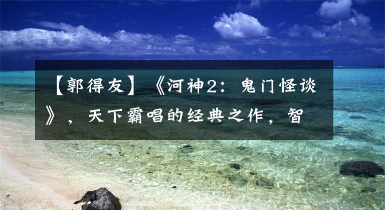 【郭得友】《河神2：鬼門怪談》，天下霸唱的經(jīng)典之作，智破水鬼案、刨錛案