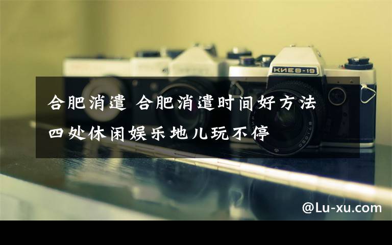 合肥消遣 合肥消遣時間好方法 四處休閑娛樂地兒玩不停