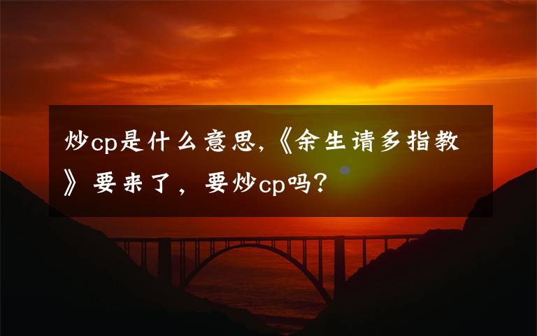 炒cp是什么意思,《余生請(qǐng)多指教》要來(lái)了，要炒cp嗎？