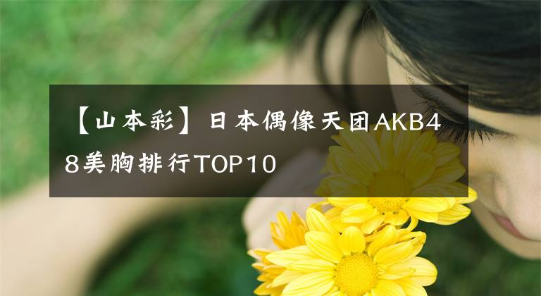 【山本彩】日本偶像天團(tuán)AKB48美胸排行TOP10