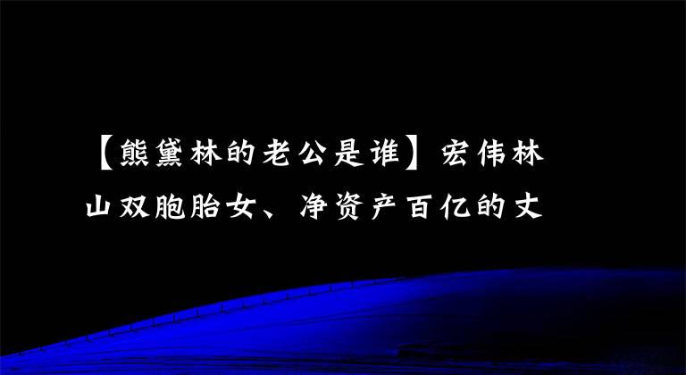 【熊黛林的老公是誰】宏偉林山雙胞胎女、凈資產(chǎn)百億的丈夫郭可松已經(jīng)為孩子準備了學(xué)區(qū)房。