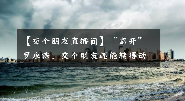 【交個朋友直播間】“離開”羅永浩，交個朋友還能轉(zhuǎn)得動嗎？