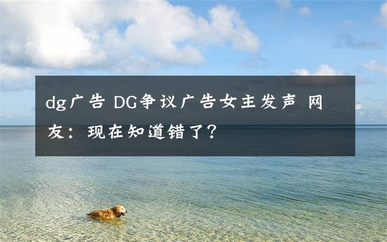 dg廣告 DG爭議廣告女主發(fā)聲 網友：現(xiàn)在知道錯了？