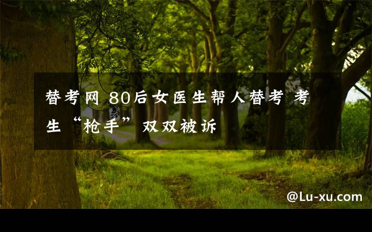 替考網(wǎng) 80后女醫(yī)生幫人替考 考生“槍手”雙雙被訴