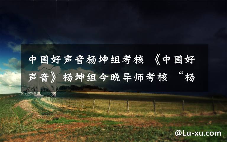 中國好聲音楊坤組考核 《中國好聲音》楊坤組今晚導(dǎo)師考核 “楊家將”誰是扛旗先鋒？