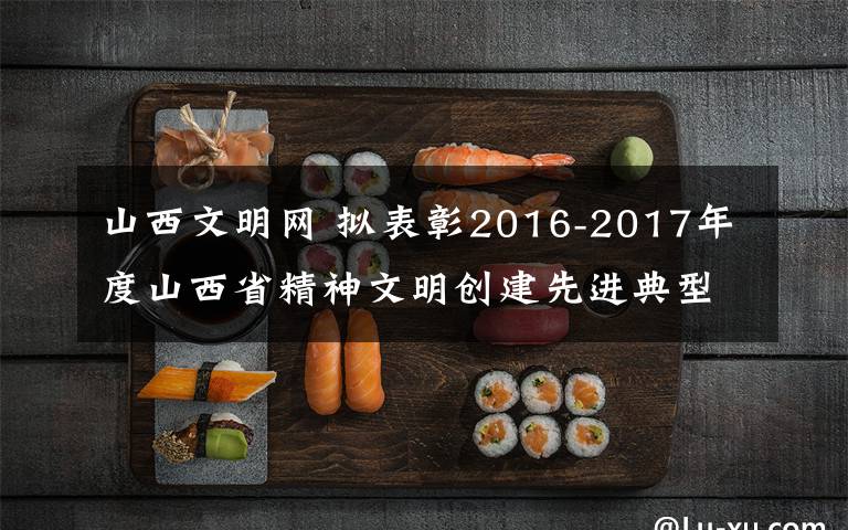 山西文明網(wǎng) 擬表彰2016-2017年度山西省精神文明創(chuàng)建先進(jìn)典型公示