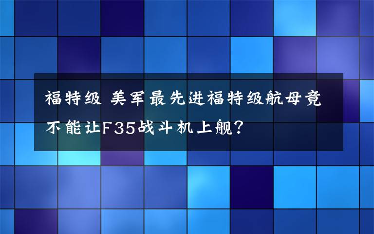 福特級(jí) 美軍最先進(jìn)福特級(jí)航母竟不能讓F35戰(zhàn)斗機(jī)上艦？