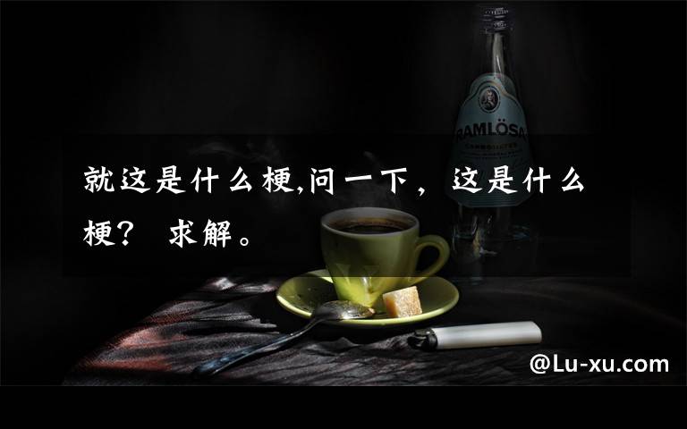 就這是什么梗,問一下，這是什么梗？ 求解。