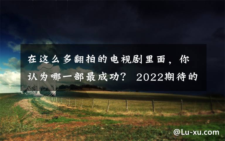 在這么多翻拍的電視劇里面，你認(rèn)為哪一部最成功？ 2022期待的電視劇