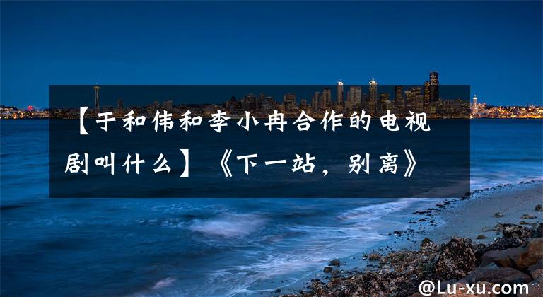 【于和偉和李小冉合作的電視劇叫什么】《下一站，別離》現(xiàn)場(chǎng)簽訂婚姻合同，魏麗小蘭：吻戲不是阻燃的。